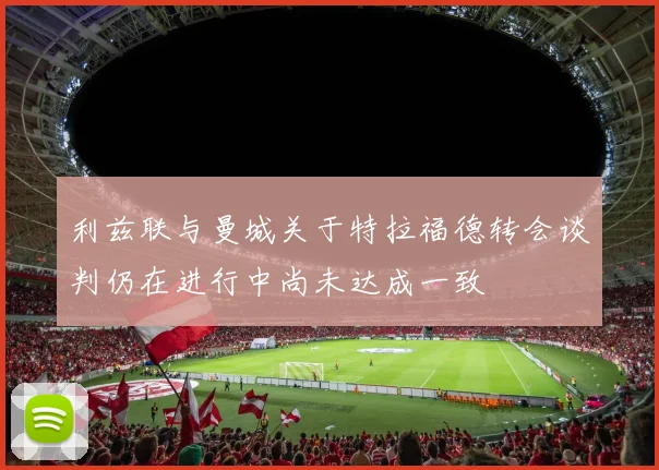 利兹联与曼城关于特拉福德转会谈判仍在进行中尚未达成一致