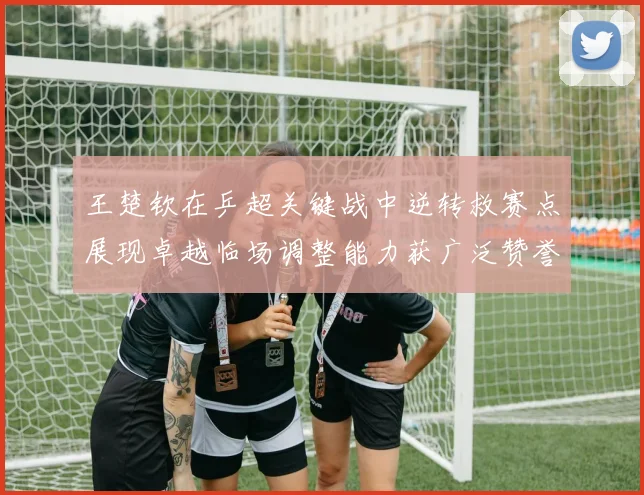 王楚钦在乒超关键战中逆转救赛点展现卓越临场调整能力获广泛赞誉