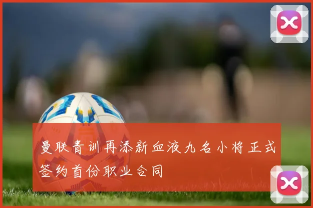 曼联青训再添新血液九名小将正式签约首份职业合同