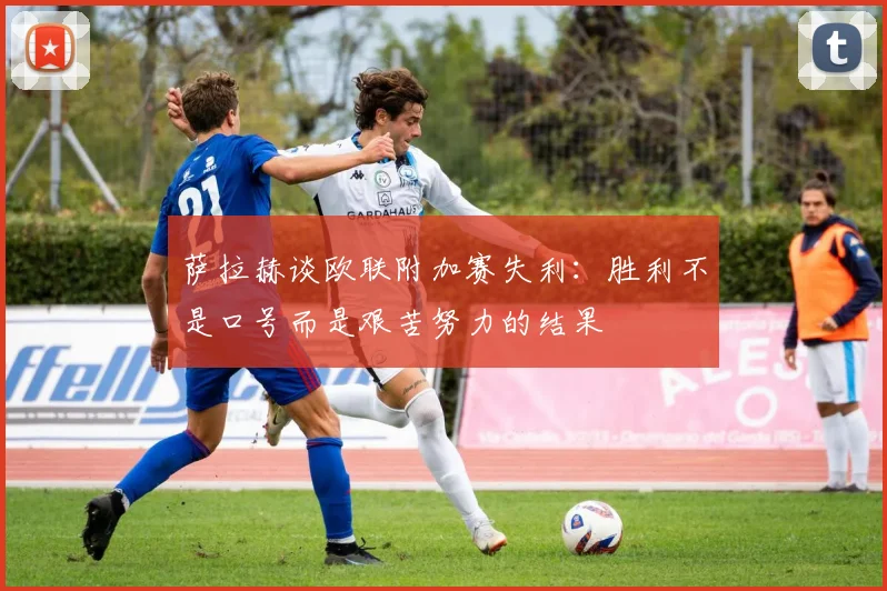 萨拉赫谈欧联附加赛失利：胜利不是口号而是艰苦努力的结果