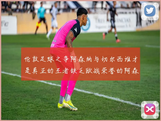 伦敦足球之争阿森纳与切尔西谁才是真正的王者缺乏欧战荣誉的阿森纳如何反击