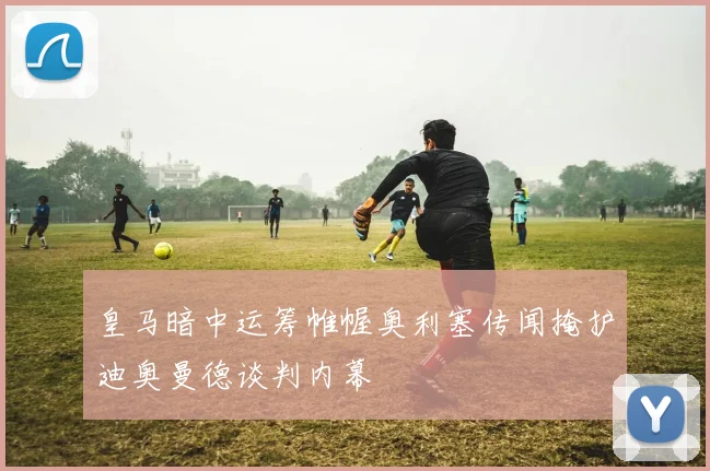 皇马暗中运筹帷幄奥利塞传闻掩护迪奥曼德谈判内幕