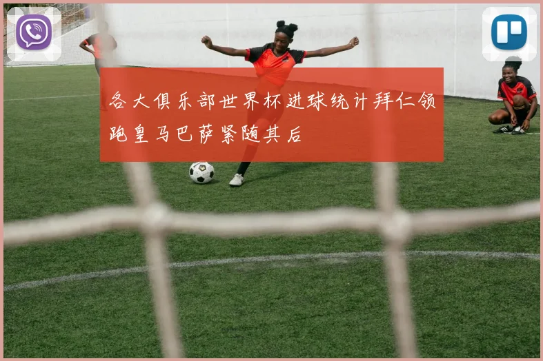 各大俱乐部世界杯进球统计拜仁领跑皇马巴萨紧随其后