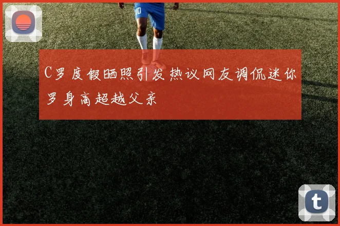C罗度假晒照引发热议网友调侃迷你罗身高超越父亲