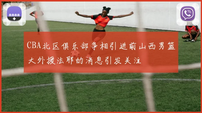 CBA北区俱乐部争相引进前山西男篮大外援法耶的消息引发关注